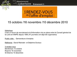 Événement 2 :  Historique   C'est un forum de recrutement et d'information mis en place entre le Conseil général de la Loire et l'ANPE depuis 1995  (41 journées ont déjà été organisées)   Public cible  :  Demandeurs d’emplois  Référents  : David Réchatin  et Delphine Duriaux 3 rendez-vous Montbrison 15 octobre  Roanne 16 novembre St Etienne 10 décembre 15 octobre /16 novembre /10 décembre 2010 