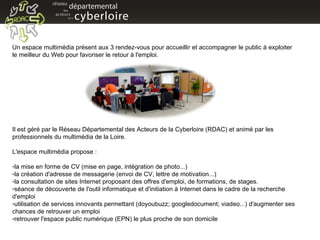 Un espace multimédia présent aux 3 rendez-vous pour accueillir et accompagner le public à exploiter le meilleur du Web pour favoriser le retour à l'emploi. Il est géré par le Réseau Départemental des Acteurs de la Cyberloire (RDAC) et animé par les professionnels du multimédia de la Loire.  L'espace multimédia propose : la mise en forme de CV (mise en page, intégration de photo...) la création d'adresse de messagerie (envoi de CV, lettre de motivation...) la consultation de sites Internet proposant des offres d'emploi, de formations, de stages. séance de découverte de l'outil informatique et d'initiation à Internet dans le cadre de la recherche d'emploi utilisation de services innovants permettant (doyoubuzz; googledocument; viadeo...) d'augmenter ses chances de retrouver un emploi retrouver l'espace public numérique (EPN) le plus proche de son domicile 