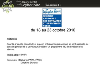 Événement 3 : du 18 au 23 octobre 2010 Historique Pour la 5 e  année consécutive, les epn ont répondu présents et se sont associés au conseil général de la Loire pour proposer un programme TIC en direction des séniors. Public cible : séniors Référents : Stéphanie PAWLOWSKI   Delphine Duriaux 