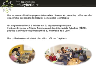 Des espaces multimédias proposent des ateliers découvertes , des mini-conférences afin de permettre aux séniors de découvrir les nouvelles technologies Un programme commun à tous les epn du département participants Il est coordonné par le Réseau Départemental des Acteurs de la Cyberloire (RDAC), proposé et animé par les professionnels du multimédia de la Loire. Des outils de communication à disposition : affiches / dépliants  