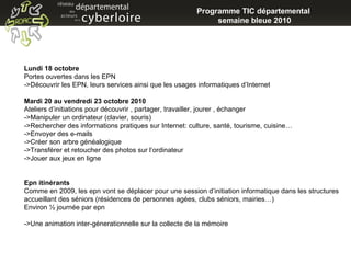 Programme TIC départemental  semaine bleue 2010 Lundi 18 octobre Portes ouvertes dans les EPN ->Découvrir les EPN, leurs services ainsi que les usages informatiques d’Internet Mardi 20 au vendredi 23 octobre 2010 Ateliers d’initiations pour découvrir , partager, travailler, jourer , échanger ->Manipuler un ordinateur (clavier, souris) ->Rechercher des informations pratiques sur Internet: culture, santé, tourisme, cuisine… ->Envoyer des e-mails ->Créer son arbre généalogique ->Transférer et retoucher des photos sur l’ordinateur ->Jouer aux jeux en ligne Epn itinérants Comme en 2009, les epn vont se déplacer pour une session d’initiation informatique dans les structures accueillant des séniors (résidences de personnes agées, clubs séniors, mairies…) Environ ½ journée par epn ->Une animation inter-génerationnelle sur la collecte de la mémoire  