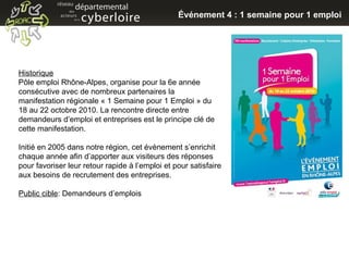 Historique Pôle emploi Rhône-Alpes, organise pour la 6e année consécutive avec de nombreux partenaires la manifestation régionale « 1 Semaine pour 1 Emploi » du 18 au 22 octobre 2010. La rencontre directe entre demandeurs d’emploi et entreprises est le principe clé de cette manifestation. Initié en 2005 dans notre région, cet évènement s’enrichit chaque année afin d’apporter aux visiteurs des réponses pour favoriser leur retour rapide à l’emploi et pour satisfaire aux besoins de recrutement des entreprises. Public cible : Demandeurs d’emplois Événement 4 : 1 semaine pour 1 emploi 