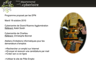 Programme proposé par les EPN  Mardi 19 octobre 2010 Cybercentre de Grand Roanne Agglomération Référent  :Keldi Soidri  Cybercentre de Charlieu Référent  :Christophe Bonnet Ateliers d’initiations informatiques pour les  demandeurs d’emplois  ->Rechercher un emploi sur Internet ->Envoyer et recevoir une candidature par mail ->Créer son cv en ligne ->Utiliser le site de Pôle Emploi 