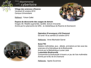 Village des sciences à Roanne  Vendredi 22 octobre 2010 Campus Universitaire Référent  : Yohan Callet Espace de découverte des usages de demain  Images 3D, Réalité augmentée, tactilité, lecture innovante. Animé par le cybercentre de GRA , la médiathèque de Roanne et Zoomacom Opération D’envergure à St Chamond Du lundi 18 au samedi 23 octobre 2010 Référente  : Anne Machadot Garrat Scien’TIC  Ateliers multimédias, jeux , débats, animations en lien avec les sciences et la thématique de la Biodiversité. Animé par la Médiathèque Louise Labé Ludomédia Biodiversité Comprendre la biodiversité à travers un jeu de l’oie multimédia Animé par le BIJ de St Chamond Référente  : Agnès Duvernois 
