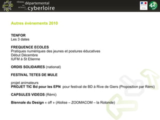 Autres évènements 2010 TENFOR Les 3 dates FREQUENCE ECOLES Pratiques numériques des jeunes et postures éducatives Début Décembre IUFM à St Etienne ORDIS SOLIDAIRES  (national) FESTIVAL TETES DE MULE projet animateurs PROJET TIC Bd pour les EPN  pour festival de BD à Rive de Giers (Proposition par Rémi) CAPSULES VIDEOS  (Rémi) Biennale du Design  « off » (Alolise – ZOOMACOM – la Rotonde) 