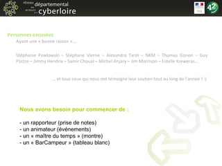 Personnes excusées  Ayant une « bonne raison »... Stéphanie Pawlowski – Stéphane Vierne – Alexandra Tarel – NKM – Thomas Gonon – Guy Pastre – Jimmy Hendrix – Samir Choual – Michel Anjary – Jim Morrison – Estelle Kreweras... …  et tous ceux qui nous ont témoigné leur soutien tout au long de l'année ! :)  Nous avons besoin pour commencer de : - un rapporteur (prise de notes) - un animateur (événements) - un « maître du temps » (montre) - un « BarCampeur » (tableau blanc) 