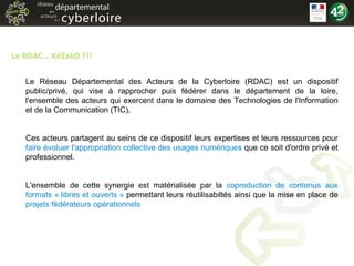 Le RDAC... KéZakO ?!! Le Réseau Départemental des Acteurs de la Cyberloire (RDAC) est un dispositif public/privé, qui vise à rapprocher puis fédérer dans le département de la loire, l'ensemble des acteurs qui exercent dans le domaine des Technologies de l'Information et de la Communication (TIC). Ces acteurs partagent au seins de ce dispositif leurs expertises et leurs ressources pour  faire évoluer l'appropriation collective des usages numériques  que ce soit d'ordre privé et professionnel. L'ensemble de cette synergie est matérialisée par la  coproduction de contenus aux formats « libres et ouverts »  permettant leurs réutilisabiltés ainsi que la mise en place de  projets fédérateurs opérationnels   