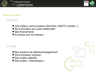 Besoins exprimés Une meilleur communication (Web'Zine, Web'TV, articles...) De la formation aux outils collaboratifs Des financements Du temps pour les réseaux Des solutions de (télé)accompagnement De la formation continue Des projets collectifs Des projets « thématiques » IMEDIATS A VENIR 