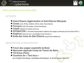 Autres actualités de cette année 2010... Grand Roanne Agglomération et Saint-Etienne Métropole Coraia  (Loire, Rhône, Ardèche, Drôme, Isère, Haute Savoie) Formavia  (VAE, B2I adultes, Culture Numérique) Créatif  (adhésion et projets communs) ZOOMACOM  (« Permettre l'appropriation collective des usages numériques par des actions ESS ») Angénius  (sortie du livre « des abeilles et des hommes »)  Ecole des mines de Saint Etienne  (projet Web Intelligence) Forum des usages coopératifs de Brest Rencontre régionale Coraia de Thonon les Bains TIC'Active (Paris) Ouverture de « Tiers lieux »    (au Comptoir Numérique, CyberBase thématiques, la Grand maison, Zenn'IT) ACTEURS RENCONTRES et NOUVEAUTES 