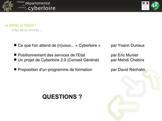 le RDAC et VOUS ! Infos de la rentrée... Ce que l'on attend de (n)vous... « Cyberloire » par Yoann Duriaux Positionnement des services de l'Etat par Eric Munier Un projet de Cyberloire 2.0 (Conseil Général) par Mehdi Chebira Proposition d'un programme de formation par David Réchatin QUESTIONS ? 