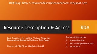 Resource Description & Access
Best Practices for Making Variant Titles for
Permutations Related to Portion of Title Proper
[Source: LC-PCC PS for RDA Rule 2.3.6.3]
RDA
RDA Blog: http://resourcedescriptionandaccess.blogspot.com
Portion of title proper
1. Alternative title
2. Part or designation of part
3. Partial title
 