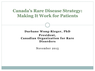 Durhane Wong-Rieger, PhD
President,
Canadian Organization for Rare
Disorders
November 2015
Canada’s Rare Disease Strategy:
Making It Work for Patients
 