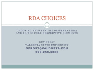 RDA CHOICES

CHOOSING BETWEEN THE DIFFERENT RDA
AND LC/PCC CORE DESCRIPTIVE ELEMENTS



            GUY FROST
     VALDOSTA STATE UNIVERSITY
     G F R O S T @ VA L D O S TA . E D U
             229.259.5060
 