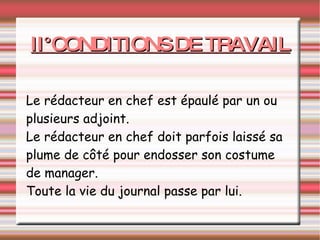 II°CONDITIONS DE TRAVAIL Le rédacteur en chef est épaulé par un ou plusieurs adjoint. Le rédacteur en chef doit parfois laissé sa plume de côté pour endosser son costume de manager. Toute la vie du journal passe par lui. 