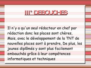 III° DEBOUCHES Il n'y a qu'un seul rédacteur en chef par rédaction donc les places sont chères, Mais, avec le développement de la TNT de nouvelles places sont à prendre, De plus, les jeunes diplômés y sont plus facilement embauchés grâce à leur compétences informatiques et techniques 