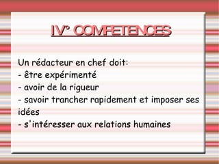 IV° COMPETENCES Un rédacteur en chef doit: - être expérimenté - avoir de la rigueur - savoir trancher rapidement et imposer ses idées - s'intéresser aux relations humaines 
