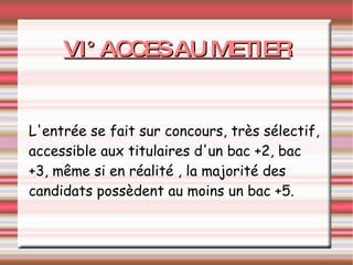 VI° ACCES AU METIER L'entrée se fait sur concours, très sélectif, accessible aux titulaires d'un bac +2, bac +3, même si en réalité , la majorité des candidats possèdent au moins un bac +5. 