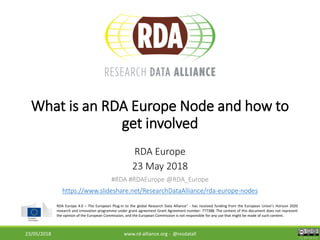 CC BY-SA 4.0
RDA Europe 4.0 – The European Plug-in to the global Research Data Alliance” - has received funding from the European Union’s Horizon 2020
research and innovation programme under grant agreement Grant Agreement number: 777388. The content of this document does not represent
the opinion of the European Commission, and the European Commission is not responsible for any use that might be made of such content.
RDA EU 4.0 Kick-off Meeting
6-7 March 2018What is an RDA Europe Node and how to
get involved
RDA Europe
23 May 2018
#RDA #RDAEurope @RDA_Europe
https://www.slideshare.net/ResearchDataAlliance/rda-europe-nodes
23/05/2018 www.rd-alliance.org - @resdatall
 