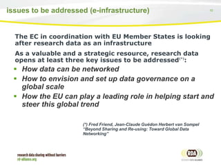 10issues to be addressed (e-infrastructure)
The EC in coordination with EU Member States is looking
after research data as an infrastructure
As a valuable and a strategic resource, research data
opens at least three key issues to be addressed(*)
:
 How data can be networked
 How to envision and set up data governance on a
global scale
 How the EU can play a leading role in helping start and
steer this global trend
(*) Fred Friend, Jean-Claude Guédon Herbert van Sompel
“Beyond Sharing and Re-using: Toward Global Data
Networking”
 
