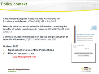 11Policy context
A Reinforced European Research Area Partnership for
Excellence and Growth, COM(2012) 392 – July 2012
Towards better access to scientific information: boosting the
benefits of public investments in research, COM(2012) 401 final -
July2012
Commission, Recommendation on access and preservation of
scientific information, C(2012) 4890 final – July 2012
Horizon 2020
 - Open Access to Scientific Publications
 - Pilot on research data
Data Management Plan
Open Science
 