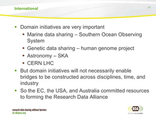 25
 Domain initiatives are very important
 Marine data sharing – Southern Ocean Observing
System
 Genetic data sharing – human genome project
 Astronomy – SKA
 CERN LHC
 But domain initiatives will not necessarily enable
bridges to be constructed across disciplines, time, and
industry
 So the EC, the USA, and Australia committed resources
to forming the Research Data Alliance
International
 