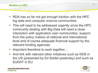 26
 RDA has so far not got enough traction with the HPC
big data and computer science communities
 This will need to be addressed urgently since the HPC
community dealing with Big Data will need a close
interaction with application user communities, support
from the policy makers at national and international
level and of course adequate financial support by the
relevant funding agencies
 Important therefore to work together…
 And link with relevant other initiatives such as NDS in
the US (presented by Ed Seidel yesterday) and such as
EUDAT in EU
Relation to HPC
 