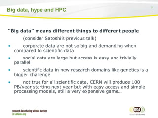 3
Big data, hype and HPC
“Big data” means different things to different people
(consider Satoshi’s previous talk)
• corporate data are not so big and demanding when
compared to scientific data
• social data are large but access is easy and trivially
parallel
• scientific data in new research domains like genetics is a
bigger challenge
• not true for all scientific data, CERN will produce 100
PB/year starting next year but with easy access and simple
processing models, still a very expensive game…
 