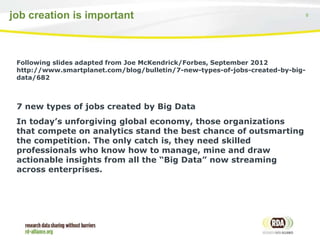 6job creation is important
Following slides adapted from Joe McKendrick/Forbes, September 2012
http://www.smartplanet.com/blog/bulletin/7-new-types-of-jobs-created-by-big-
data/682
7 new types of jobs created by Big Data
In today’s unforgiving global economy, those organizations
that compete on analytics stand the best chance of outsmarting
the competition. The only catch is, they need skilled
professionals who know how to manage, mine and draw
actionable insights from all the “Big Data” now streaming
across enterprises.
 