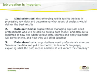 7job creation is important
1. Data scientists: this emerging role is taking the lead in
processing raw data and determining what types of analysis would
deliver the best results
2. Data architects: organizations managing Big Data need
professionals who will be able to build a data model, and plan out a
roadmap of how and when various data sources and analytical tools
will come online, and how they will all fit together
3. Data visualizers: organizations need professionals who can
“harness the data and put it in context, in layman’s language,
exploring what the data means and how it will impact the company”
 