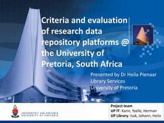 Criteria and evaluation
of research data
repository platforms @
the University of
Pretoria, South Africa
Presented by Dr Heila Pienaar
Library Services
University of Pretoria
Project team
UP IT: Karin, Yzelle, Herman
UP Library: Isak, Johann, Heila
 