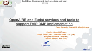 Credits: OpenAIRE team
Sarah Jones, Data Curation Centre, DCC (UK)
Marjon Grootweld, Dans (NL)
Natalia Manola, ATR (GR)
FAIR Data Management: best practices and open
issues
Paola Gargiulo, OpenAIRE NOAD/Cineca
OpenAIRE and Eudat services and tools to
support FAIR DMP implementation
 
