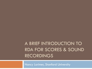 A BRIEF INTRODUCTION TO
RDA FOR SCORES & SOUND
RECORDINGS
Nancy Lorimer, Stanford University
 