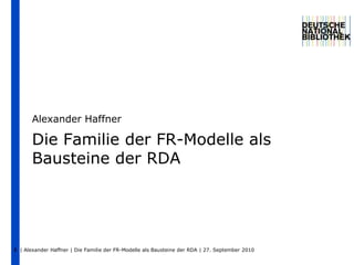 | Alexander Haffner | Die Familie der FR-Modelle als Bausteine der RDA | 27. September 2010  1 Die Familie der FR-Modelle als Bausteine der RDA Alexander Haffner 