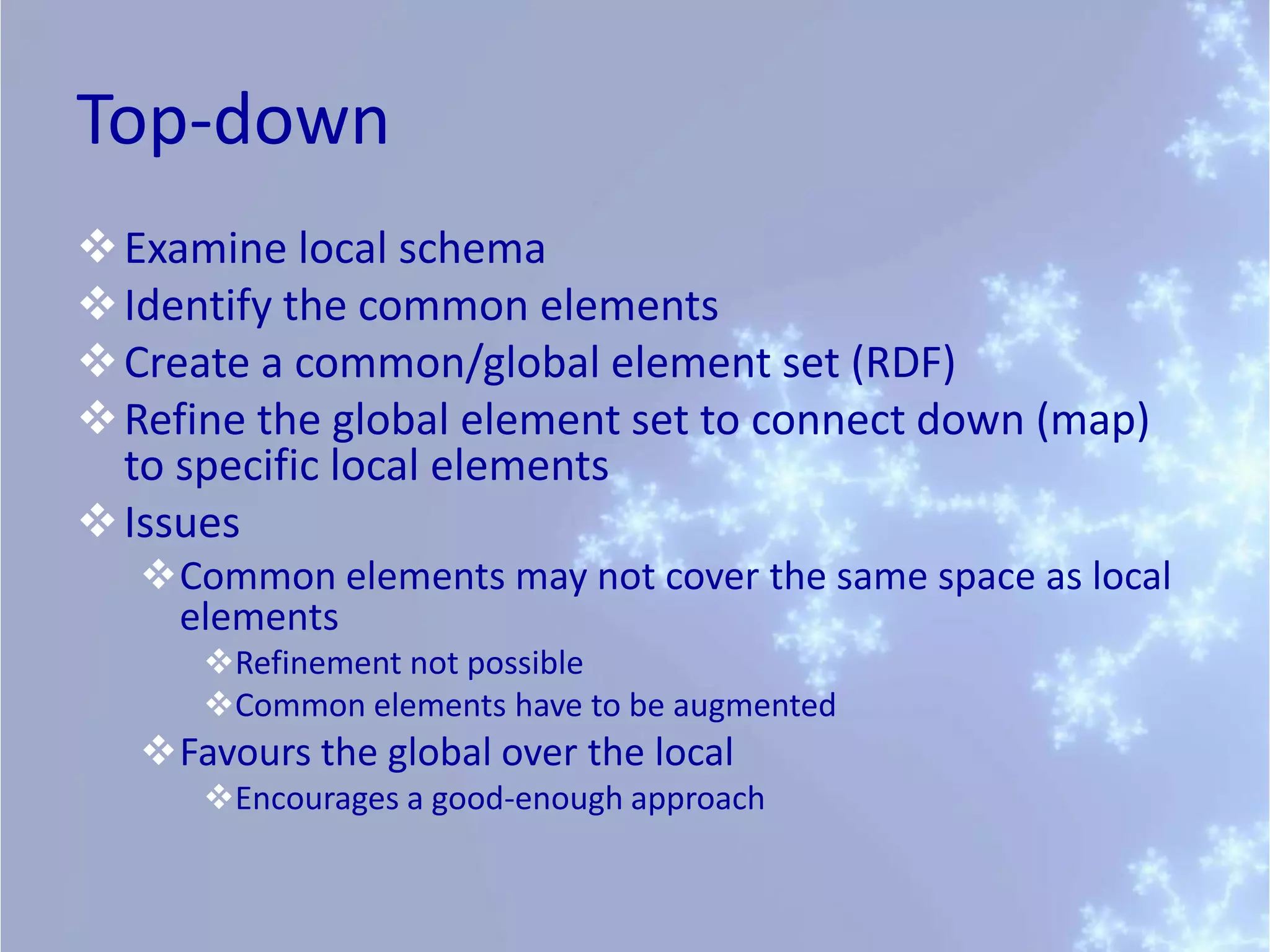 Top-down
Examine local schema
Identify the common elements
Create a common/global element set (RDF)
Refine the global element set to connect down (map)
to specific local elements
Issues
Common elements may not cover the same space as local
elements
Refinement not possible
Common elements have to be augmented
Favours the global over the local
Encourages a good-enough approach
 