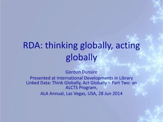 RDA: thinking globally, acting
globally
Gordon Dunsire
Presented at International Developments in Library
Linked Data: Think Globally, Act Globally – Part Two: an
ALCTS Program,
ALA Annual, Las Vegas, USA, 28 Jun 2014
 