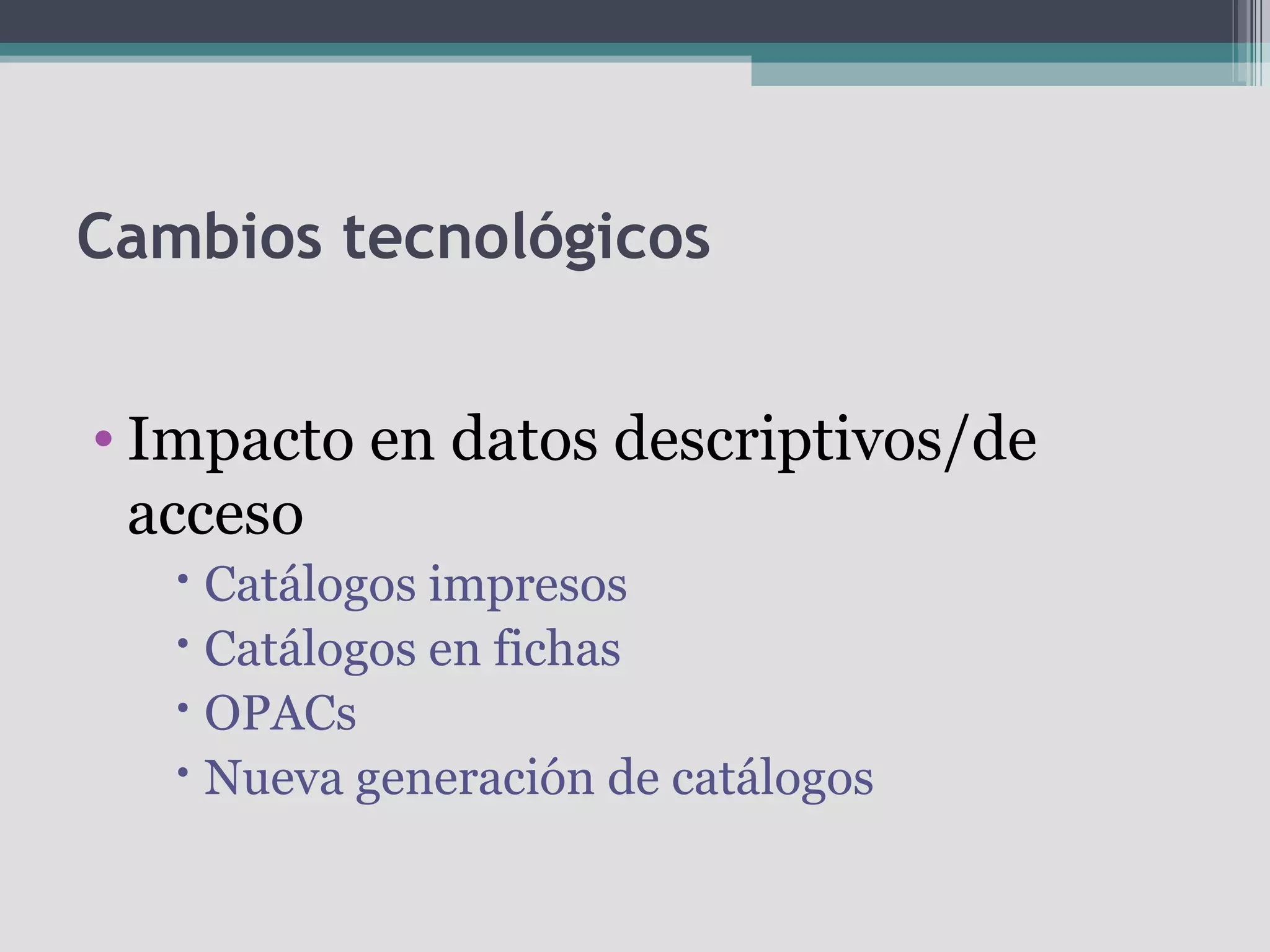 Cambios tecnológicos


• Impacto en datos descriptivos/de
  acceso
    Catálogos impresos
    Catálogos en fichas
    OPACs
    Nueva generación de catálogos
 