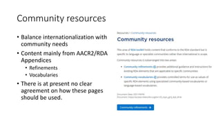 Community resources
• Balance internationalization with
community needs
• Content mainly from AACR2/RDA
Appendices
• Refinements
• Vocabularies
• There is at present no clear
agreement on how these pages
should be used.
 