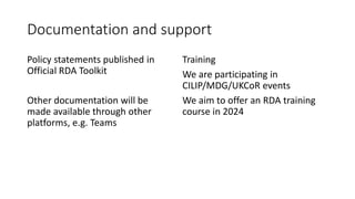 Documentation and support
Policy statements published in
Official RDA Toolkit
Other documentation will be
made available through other
platforms, e.g. Teams
Training
We are participating in
CILIP/MDG/UKCoR events
We aim to offer an RDA training
course in 2024
 