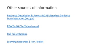 Other sources of information
Resource Description & Access (RDA) Metadata Guidance
Documentation (loc.gov)
RDA Toolkit YouTube channel
RSC Presentations
Learning Resources | RDA Toolkit
 