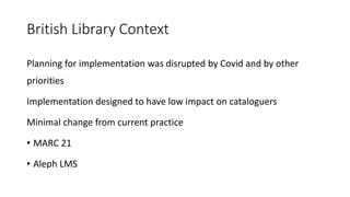 British Library Context
Planning for implementation was disrupted by Covid and by other
priorities
Implementation designed to have low impact on cataloguers
Minimal change from current practice
• MARC 21
• Aleph LMS
 