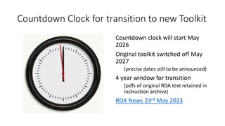 Countdown Clock for transition to new Toolkit
Countdown clock will start May
2026
Original toolkit switched off May
2027
(precise dates still to be announced)
4 year window for transition
(pdfs of original RDA text retained in
instruction archive)
RDA News 23rd May 2023
 