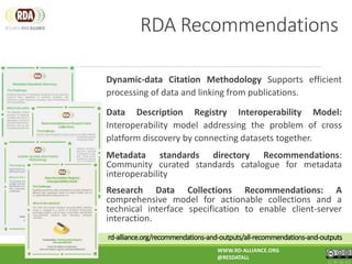 rd-alliance.org/recommendations-and-outputs/all-recommendations-and-outputs
Dynamic-data Citation Methodology Supports efficient
processing of data and linking from publications.
Data Description Registry Interoperability Model:
Interoperability model addressing the problem of cross
platform discovery by connecting datasets together.
Metadata standards directory Recommendations:
Community curated standards catalogue for metadata
interoperability
Research Data Collections Recommendations: A
comprehensive model for actionable collections and a
technical interface specification to enable client-server
interaction.
WWW.RD-ALLIANCE.ORG
@RESDATALL
CC BY-SA 4.0
RDA Recommendations
 
