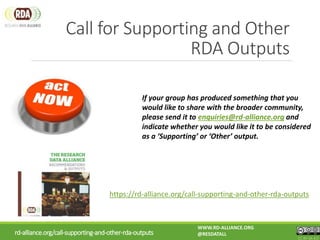 Call for Supporting and Other
RDA Outputs
https://rd-alliance.org/call-supporting-and-other-rda-outputs
If your group has produced something that you
would like to share with the broader community,
please send it to enquiries@rd-alliance.org and
indicate whether you would like it to be considered
as a ‘Supporting’ or ‘Other’ output.
rd-alliance.org/call-supporting-and-other-rda-outputs
WWW.RD-ALLIANCE.ORG
@RESDATALL
CC BY-SA 4.0
 