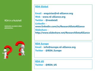 RDAin a Nutshell
WWW.RD-ALLIANCE.ORG/
@RESDATALL
RDA Global
Email - enquiries@rd-alliance.org
Web - www.rd-alliance.org
Twitter - @resdatall
LinkedIn -
www.linkedin.com/in/ResearchDataAlliance
Slideshare -
http://www.slideshare.net/ResearchDataAlliance
RDA Europe
Email - info@europe.rd-alliance.org
Twitter - @RDA_Europe
RDA US
Twitter - @RDA_US
 