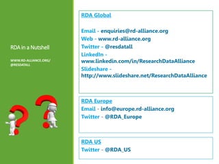 RDAin a Nutshell
WWW.RD-ALLIANCE.ORG/
@RESDATALL
RDA Global
Email - enquiries@rd-alliance.org
Web - www.rd-alliance.org
Twitter - @resdatall
LinkedIn -
www.linkedin.com/in/ResearchDataAlliance
Slideshare -
http://www.slideshare.net/ResearchDataAlliance
RDA Europe
Email - info@europe.rd-alliance.org
Twitter - @RDA_Europe
RDA US
Twitter - @RDA_US
 