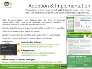 Adoption & Implementation
“Solving the problem must include adopters in the process, to ensure
that real problems are addressed. Open problem solving is the key.”
RDA Recommendations and Outputs take the form of technical
specifications, code, policies or practices, harmonized standards or
reference models. In the widest sense these aim for:
Greater data sharing, exchange, interoperability, usability and re-usability;
Greater discoverability of research data sets;
Better management, stewardship, and preservation of research data;
New data standards or harmonization of existing standards.
RDA Adoption Stories - Tell us yours!
75 Adoption Cases
https://www.rd-alliance.org/recommendations-
outputs/adoption-recommendations
Find out how you can become an Adopter
https://www.rd-alliance.org/recommendations-and-outcomes/become-rda-adopter
Addressing data challenges
https://www.rd-alliance.org/recommendations-and-
outputs/all-recommendations-and-outputs
rd-alliance.org/recommendations-and-outputs/all-
recommendations-and-outputs
WWW.RD-ALLIANCE.ORG
@RESDATALL CC BY-SA 4.0
 