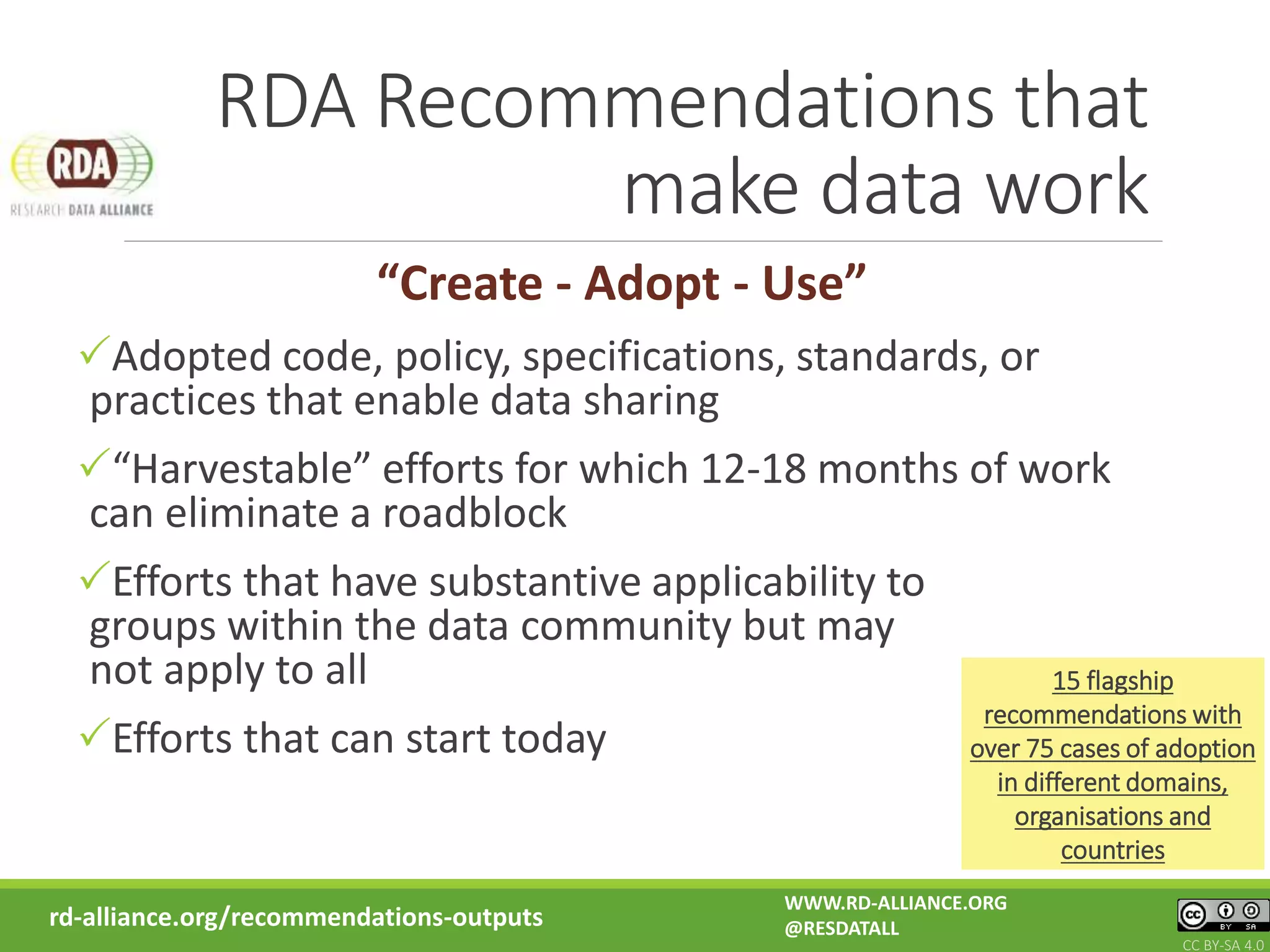 RDA Recommendations that
make data work
rd-alliance.org/recommendations-outputs
“Create - Adopt - Use”
Adopted code, policy, specifications, standards, or
practices that enable data sharing
“Harvestable” efforts for which 12-18 months of work
can eliminate a roadblock
Efforts that have substantive applicability to
groups within the data community but may
not apply to all
Efforts that can start today
15 flagship
recommendations with
over 75 cases of adoption
in different domains,
organisations and
countries
WWW.RD-ALLIANCE.ORG
@RESDATALL
CC BY-SA 4.0
 