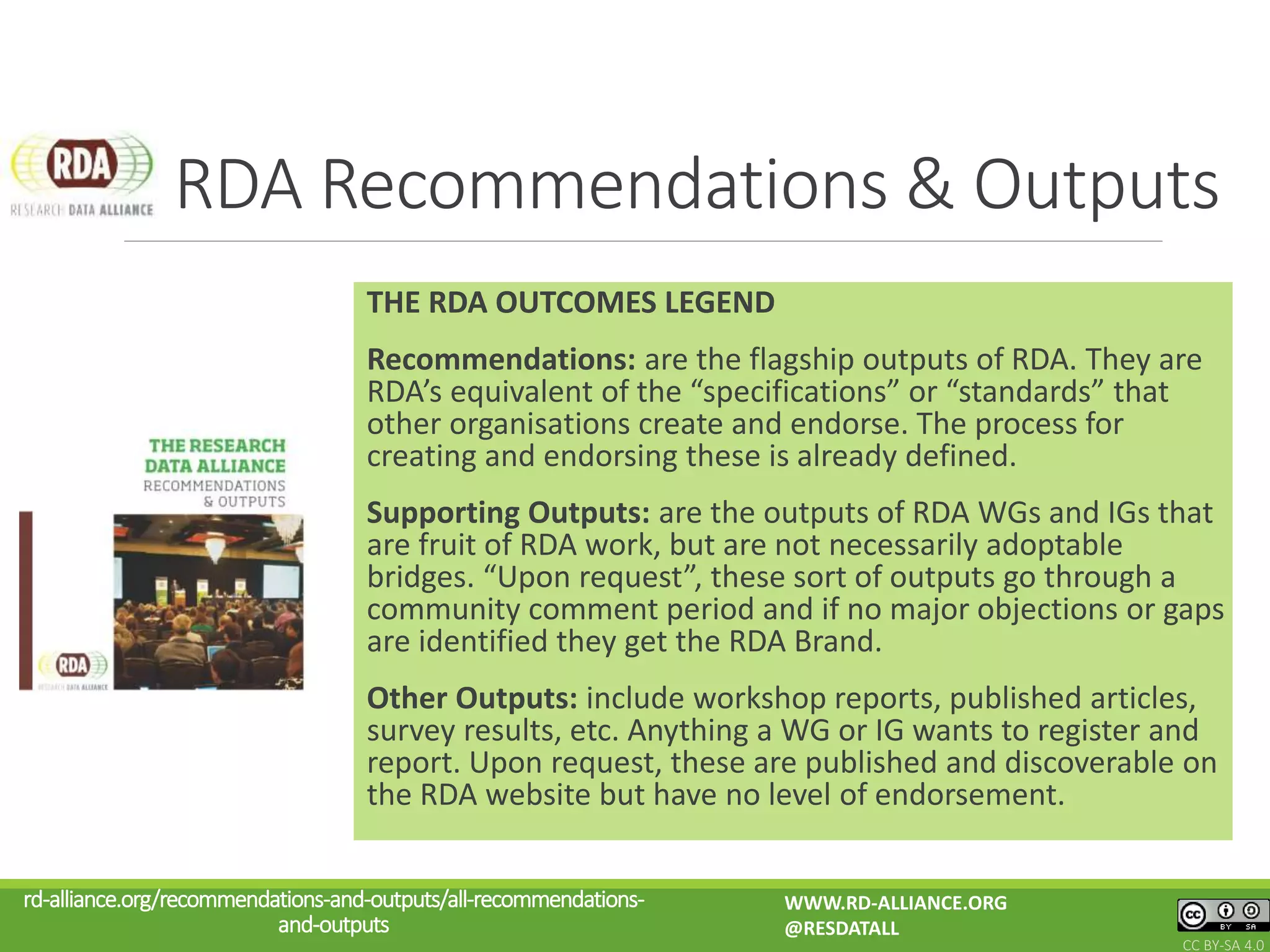 THE RDA OUTCOMES LEGEND
Recommendations: are the flagship outputs of RDA. They are
RDA’s equivalent of the “specifications” or “standards” that
other organisations create and endorse. The process for
creating and endorsing these is already defined.
Supporting Outputs: are the outputs of RDA WGs and IGs that
are fruit of RDA work, but are not necessarily adoptable
bridges. “Upon request”, these sort of outputs go through a
community comment period and if no major objections or gaps
are identified they get the RDA Brand.
Other Outputs: include workshop reports, published articles,
survey results, etc. Anything a WG or IG wants to register and
report. Upon request, these are published and discoverable on
the RDA website but have no level of endorsement.
RDA Recommendations & Outputs
rd-alliance.org/recommendations-and-outputs/all-recommendations-
and-outputs
WWW.RD-ALLIANCE.ORG
@RESDATALL
CC BY-SA 4.0
 