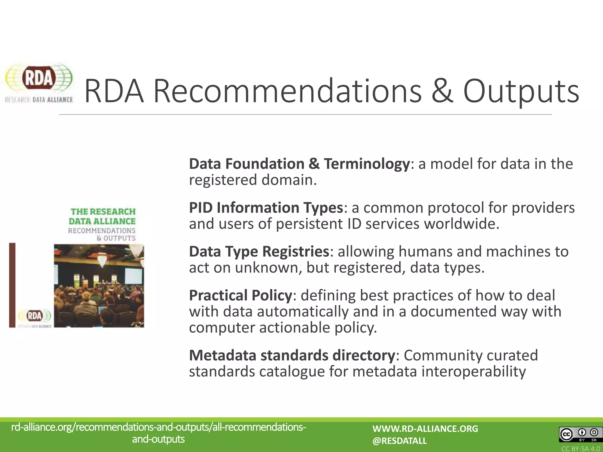 Data Foundation & Terminology: a model for data in the
registered domain.
PID Information Types: a common protocol for providers
and users of persistent ID services worldwide.
Data Type Registries: allowing humans and machines to
act on unknown, but registered, data types.
Practical Policy: defining best practices of how to deal
with data automatically and in a documented way with
computer actionable policy.
Metadata standards directory: Community curated
standards catalogue for metadata interoperability
RDA Recommendations & Outputs
rd-alliance.org/recommendations-and-outputs/all-recommendations-
and-outputs
WWW.RD-ALLIANCE.ORG
@RESDATALL
CC BY-SA 4.0
 