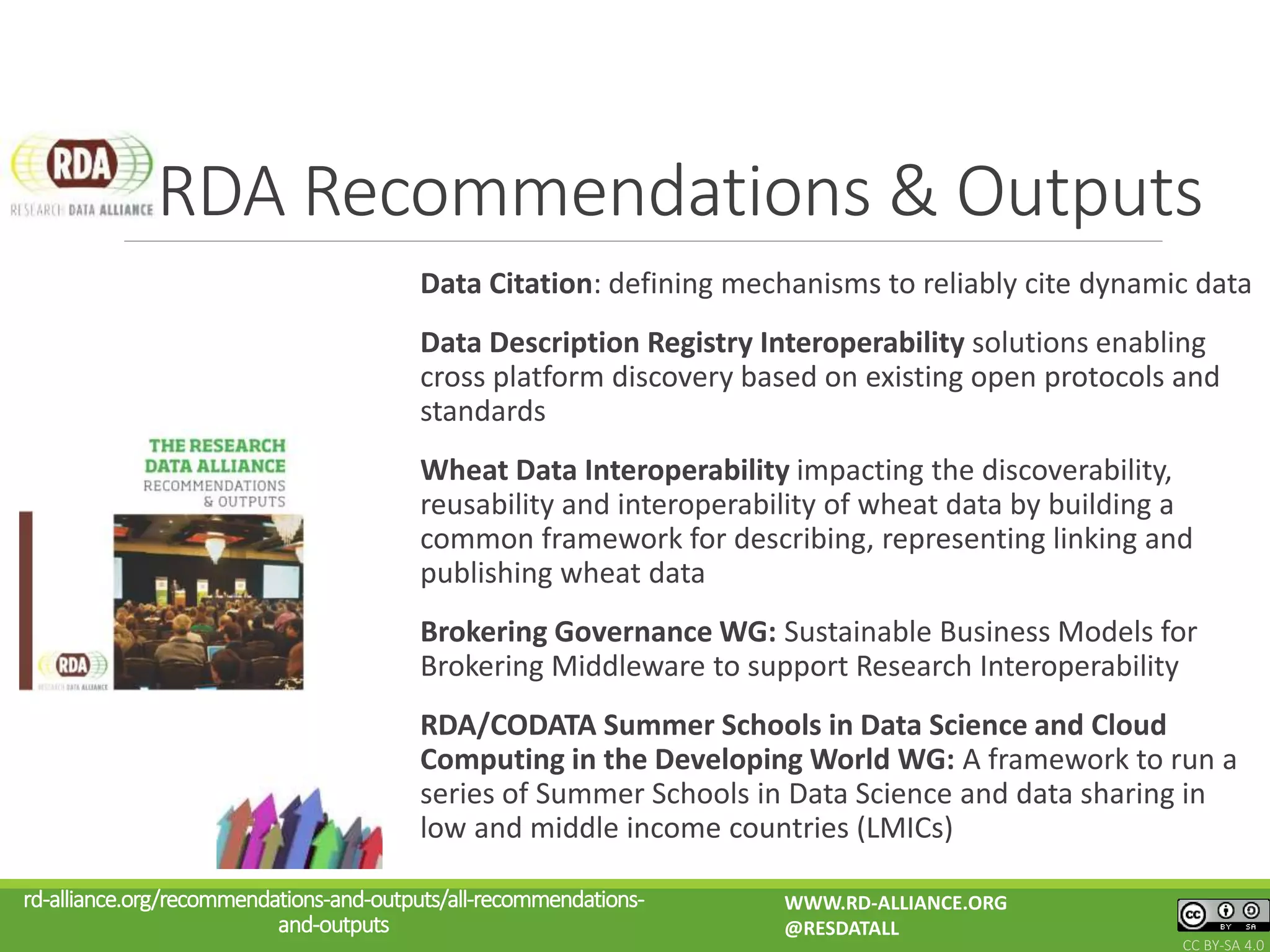 Data Citation: defining mechanisms to reliably cite dynamic data
Data Description Registry Interoperability solutions enabling
cross platform discovery based on existing open protocols and
standards
Wheat Data Interoperability impacting the discoverability,
reusability and interoperability of wheat data by building a
common framework for describing, representing linking and
publishing wheat data
Brokering Governance WG: Sustainable Business Models for
Brokering Middleware to support Research Interoperability
RDA/CODATA Summer Schools in Data Science and Cloud
Computing in the Developing World WG: A framework to run a
series of Summer Schools in Data Science and data sharing in
low and middle income countries (LMICs)
RDA Recommendations & Outputs
rd-alliance.org/recommendations-and-outputs/all-recommendations-
and-outputs
WWW.RD-ALLIANCE.ORG
@RESDATALL
CC BY-SA 4.0
 